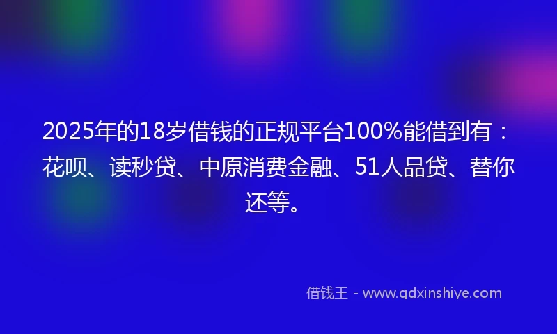 2025年的18岁借钱的正规平台100%能借到有：花呗、读秒贷、中原消费金融、51人品贷、替你还等。