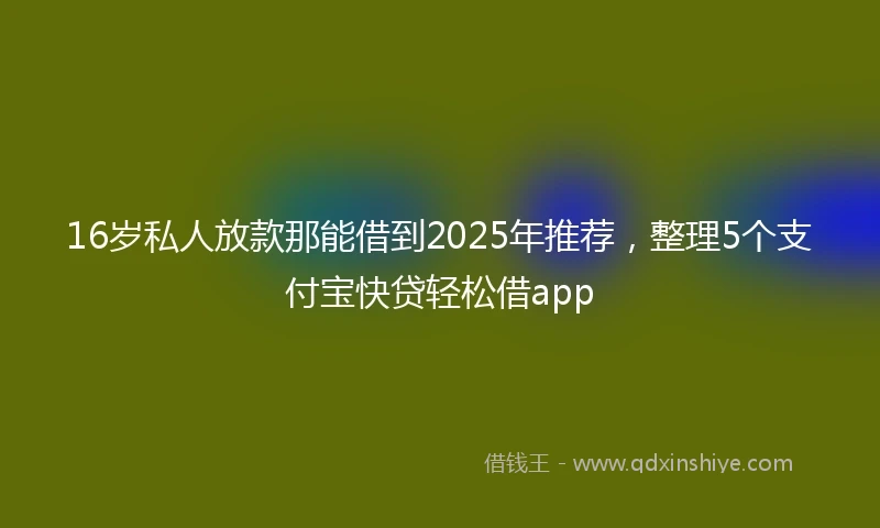 16岁私人放款那能借到2025年推荐，整理5个支付宝快贷轻松借app
