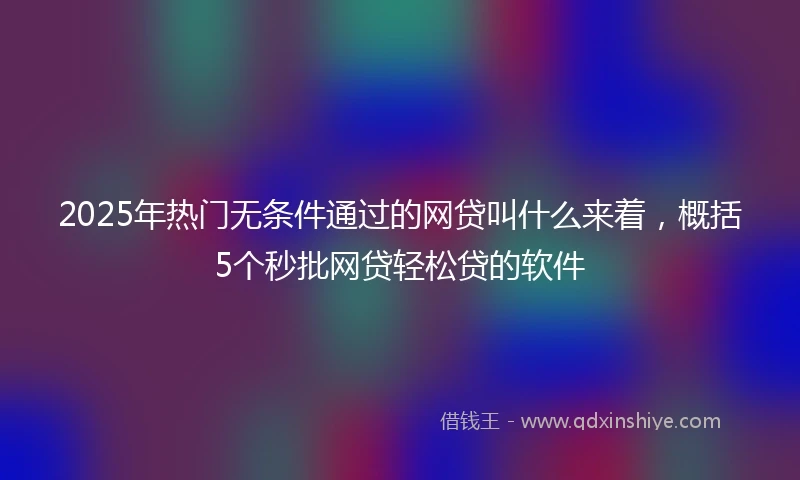 2025年热门无条件通过的网贷叫什么来着，概括5个秒批网贷轻松贷的软件