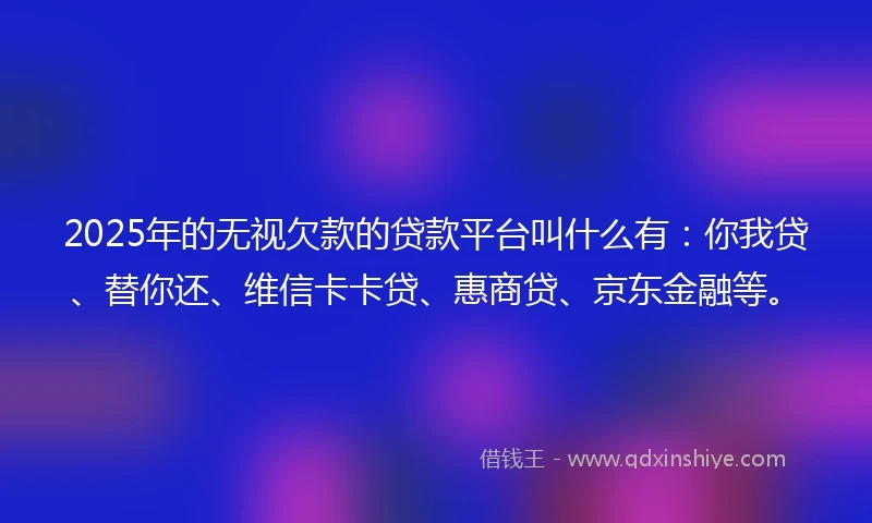 2025年的无视欠款的贷款平台叫什么有：你我贷、替你还、维信卡卡贷、惠商贷、京东金融等。