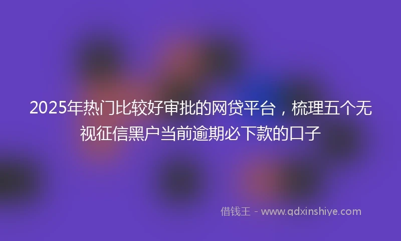 2025年热门比较好审批的网贷平台，梳理五个无视征信黑户当前逾期必下款的口子