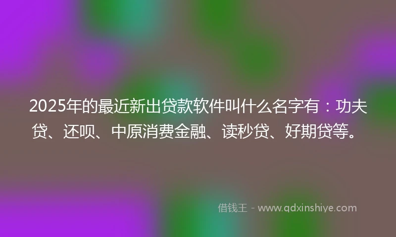 2025年的最近新出贷款软件叫什么名字有：功夫贷、还呗、中原消费金融、读秒贷、好期贷等。