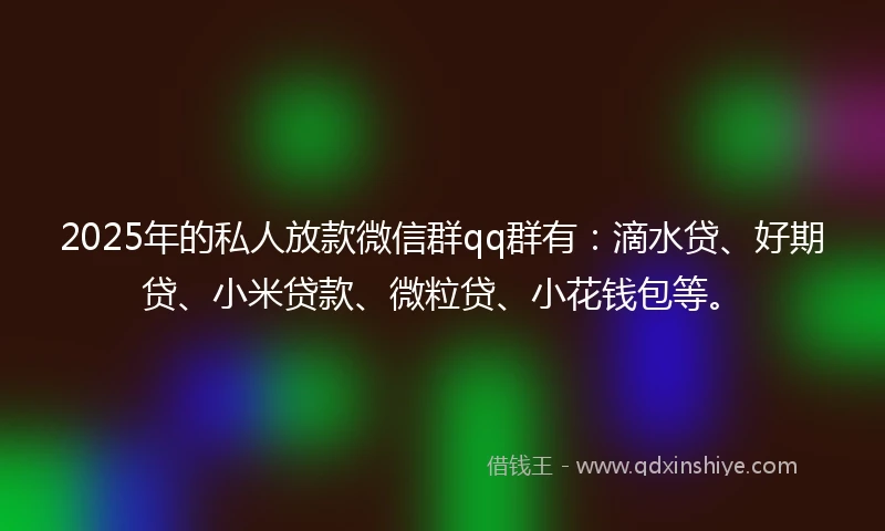 2025年的私人放款微信群qq群有：滴水贷、好期贷、小米贷款、微粒贷、小花钱包等。