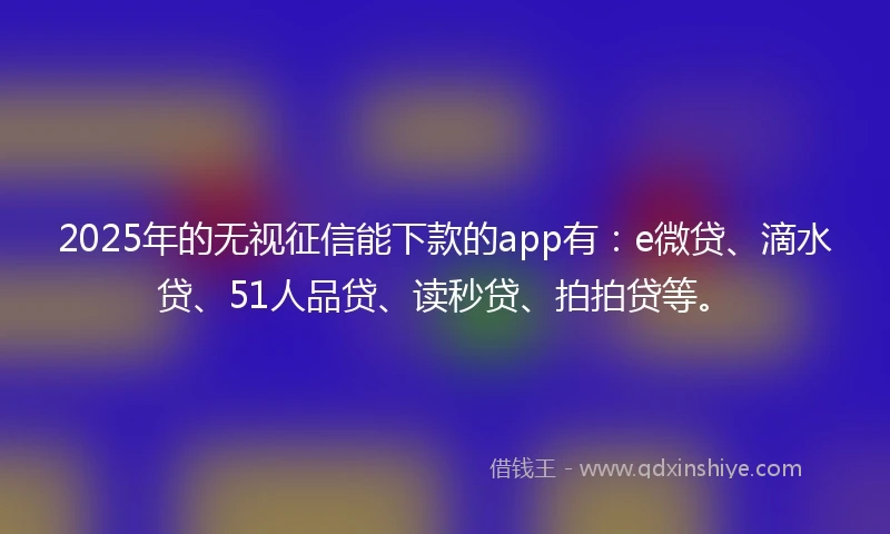 2025年的无视征信能下款的app有：e微贷、滴水贷、51人品贷、读秒贷、拍拍贷等。