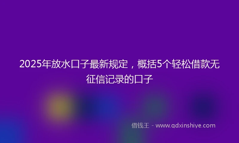 2025年放水口子最新规定，概括5个轻松借款无征信记录的口子