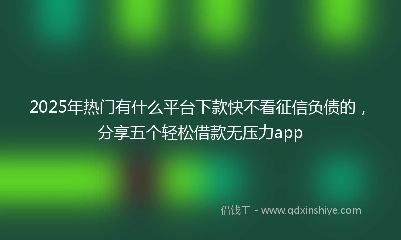 2025年热门有什么平台下款快不看征信负债的，分享五个轻松借款无压力app