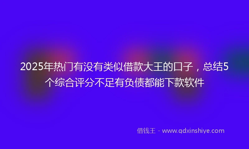 2025年热门有没有类似借款大王的口子，总结5个综合评分不足有负债都能下款软件