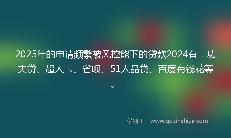 2025年的申请频繁被风控能下的贷款2024有：功夫贷、超人卡、省呗、51人品贷、百度有钱花等。