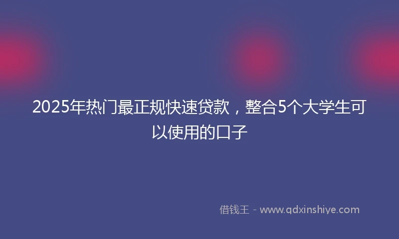 2025年热门最正规快速贷款，整合5个大学生可以使用的口子