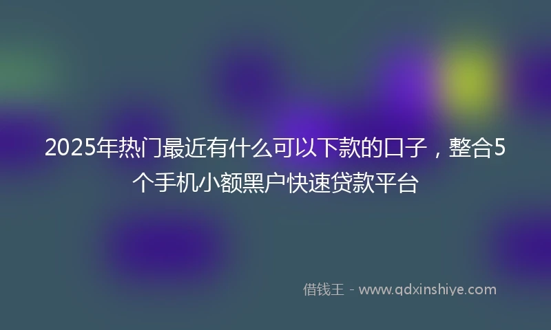 2025年热门最近有什么可以下款的口子，整合5个手机小额黑户快速贷款平台
