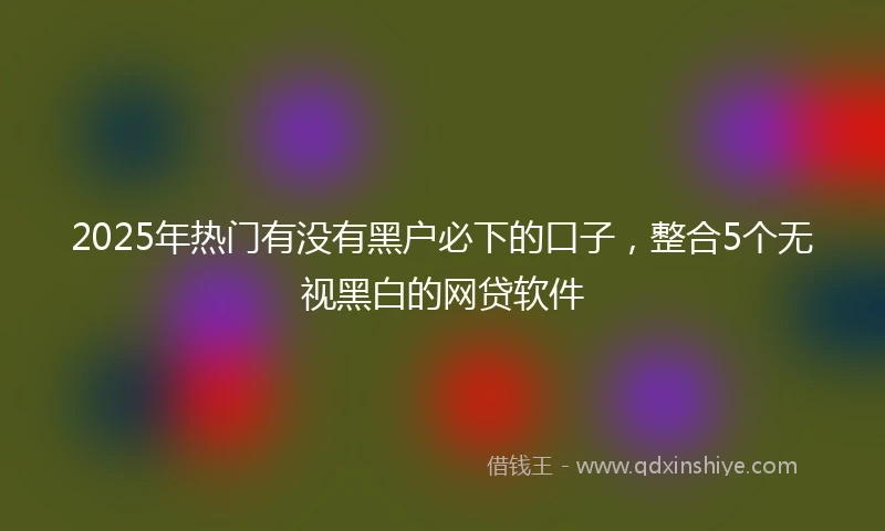 2025年热门有没有黑户必下的口子，整合5个无视黑白的网贷软件