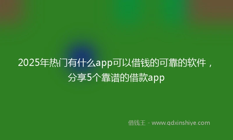 2025年热门有什么app可以借钱的可靠的软件，分享5个靠谱的借款app