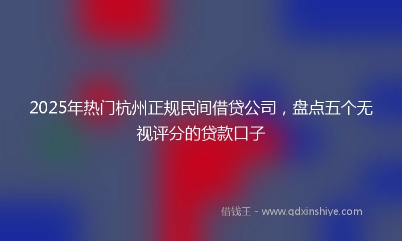 2025年热门杭州正规民间借贷公司，盘点五个无视评分的贷款口子