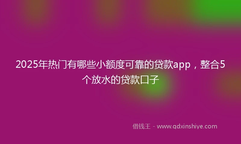 2025年热门有哪些小额度可靠的贷款app，整合5个放水的贷款口子
