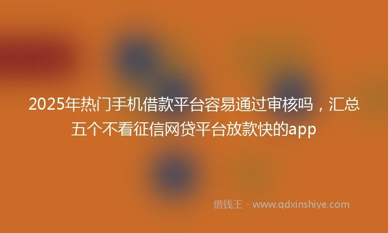 2025年热门手机借款平台容易通过审核吗，汇总五个不看征信网贷平台放款快的app