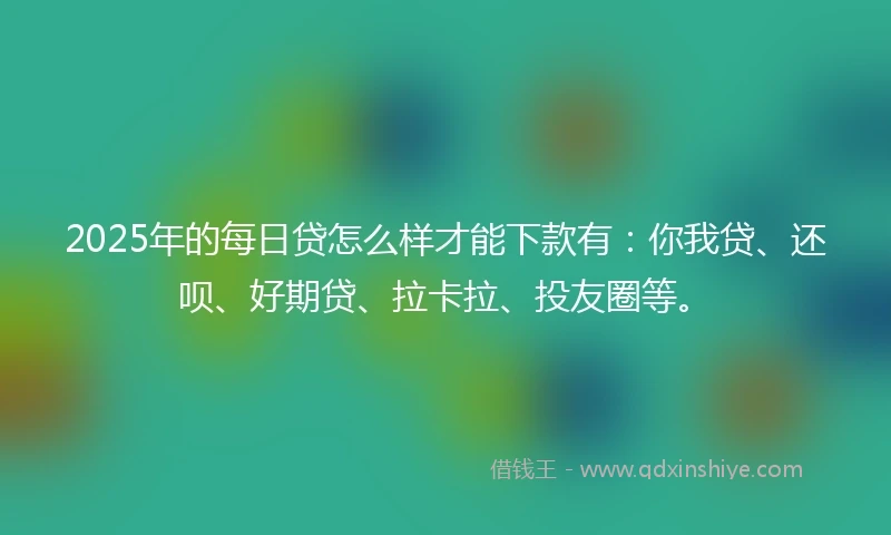 2025年的每日贷怎么样才能下款有：你我贷、还呗、好期贷、拉卡拉、投友圈等。