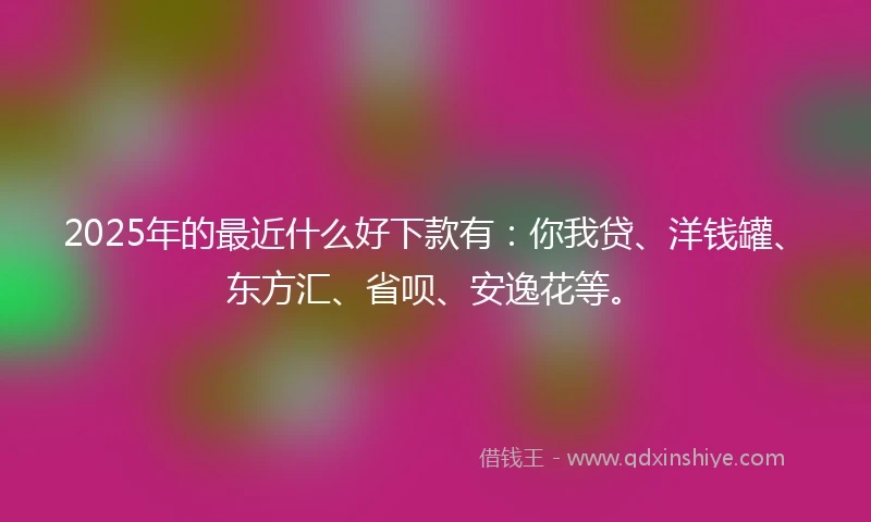 2025年的最近什么好下款有：你我贷、洋钱罐、东方汇、省呗、安逸花等。