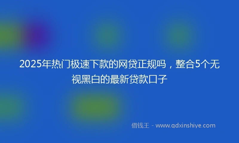 2025年热门极速下款的网贷正规吗，整合5个无视黑白的最新贷款口子