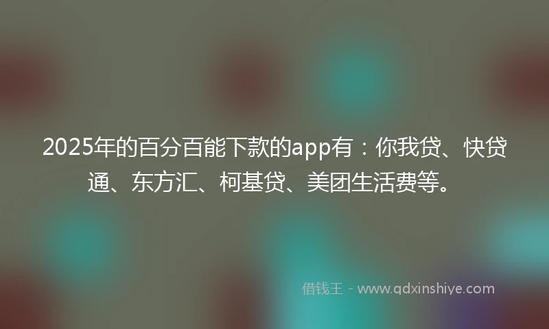 2025年的百分百能下款的app有：你我贷、快贷通、东方汇、柯基贷、美团生活费等。