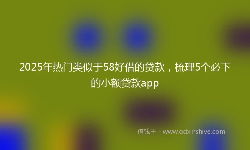 2025年热门类似于58好借的贷款，梳理5个必下的小额贷款app