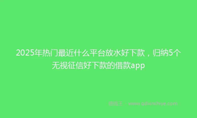 2025年热门最近什么平台放水好下款，归纳5个无视征信好下款的借款app