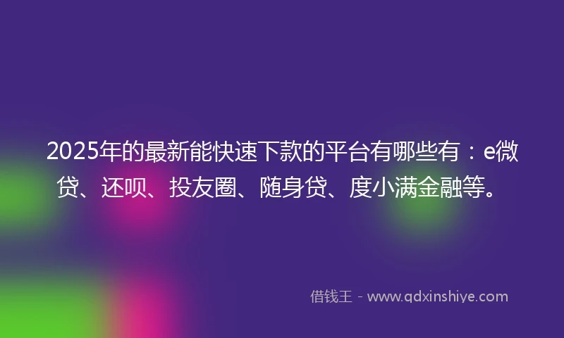 2025年的最新能快速下款的平台有哪些有：e微贷、还呗、投友圈、随身贷、度小满金融等。
