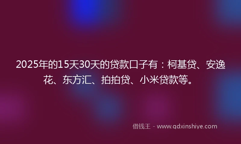 2025年的15天30天的贷款口子有：柯基贷、安逸花、东方汇、拍拍贷、小米贷款等。