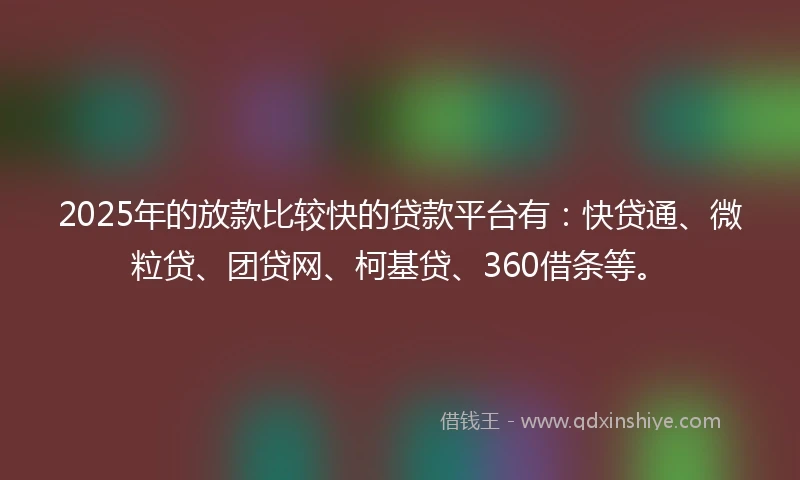 2025年的放款比较快的贷款平台有：快贷通、微粒贷、团贷网、柯基贷、360借条等。