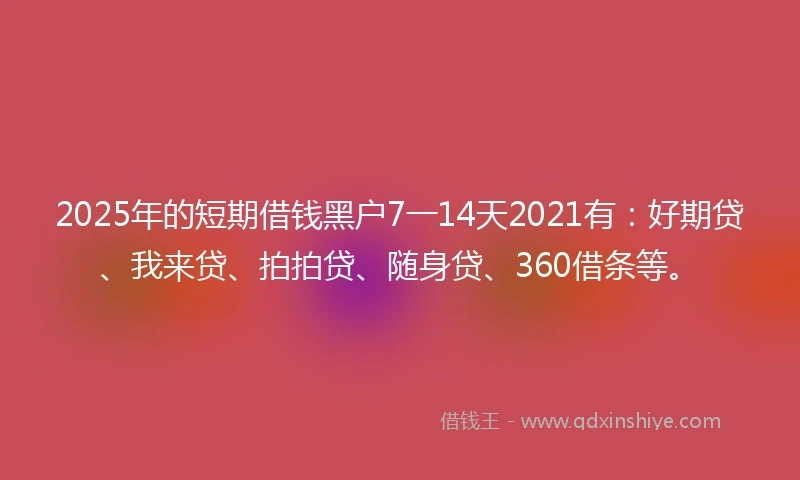 2025年的短期借钱黑户7一14天2021有：好期贷、我来贷、拍拍贷、随身贷、360借条等。