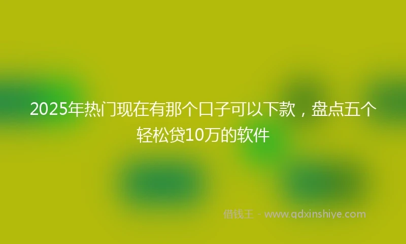 2025年热门现在有那个口子可以下款,盘点五个轻松贷10万的软件