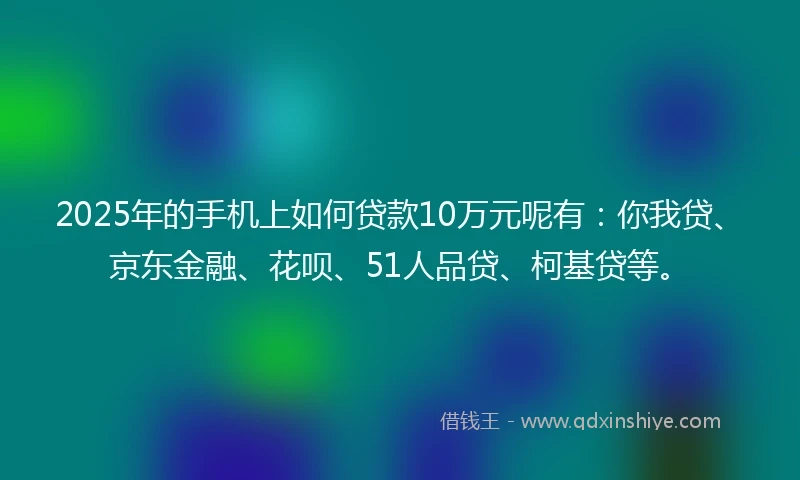 2025年的手机上如何贷款10万元呢有：你我贷、京东金融、花呗、51人品贷、柯基贷等。