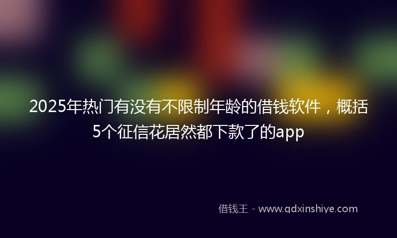 2025年热门有没有不限制年龄的借钱软件，概括5个征信花居然都下款了的app