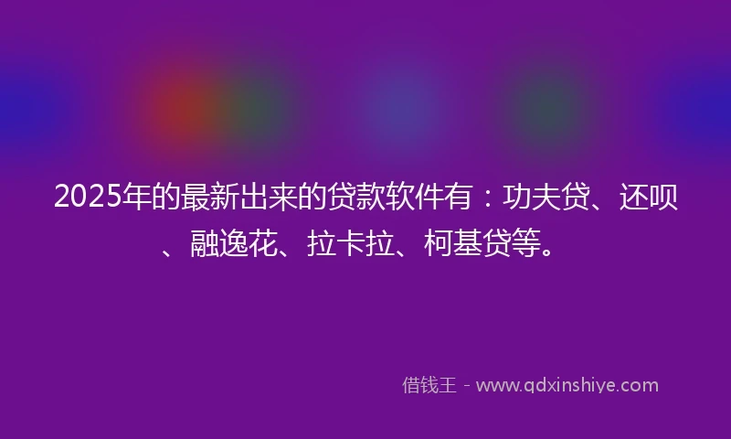 2025年的最新出来的贷款软件有：功夫贷、还呗、融逸花、拉卡拉、柯基贷等。