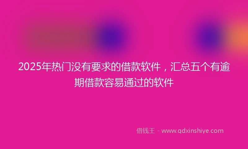 2025年热门没有要求的借款软件，汇总五个有逾期借款容易通过的软件