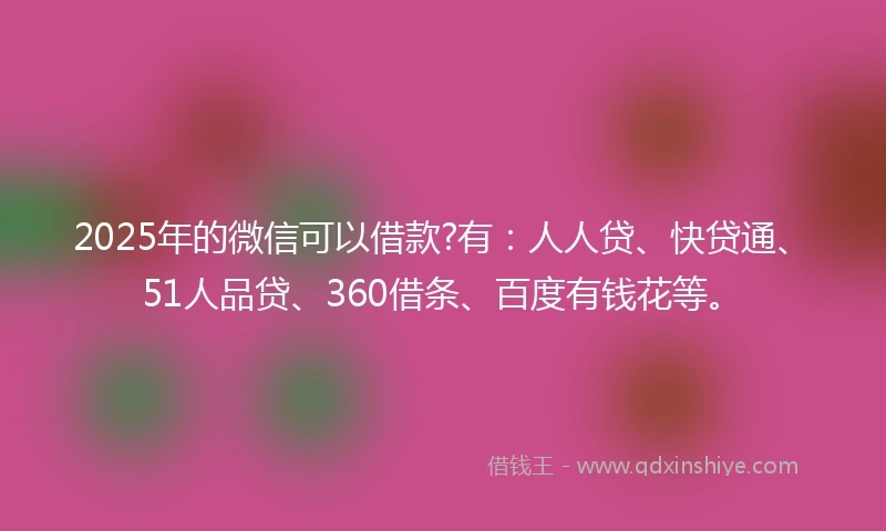 2025年的微信可以借款?有：人人贷、快贷通、51人品贷、360借条、百度有钱花等。