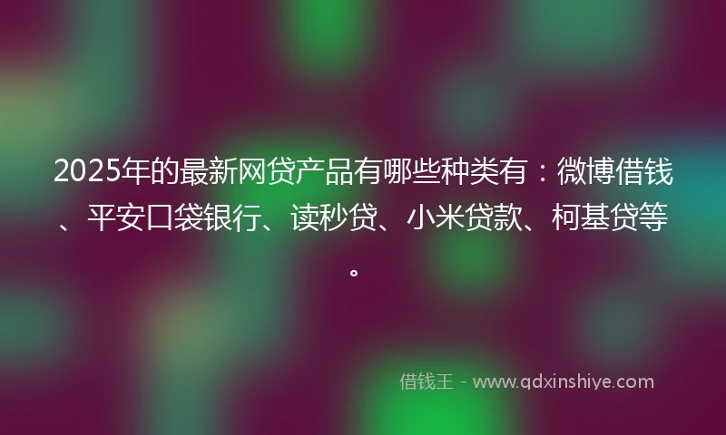 2025年的最新网贷产品有哪些种类有：微博借钱、平安口袋银行、读秒贷、小米贷款、柯基贷等。