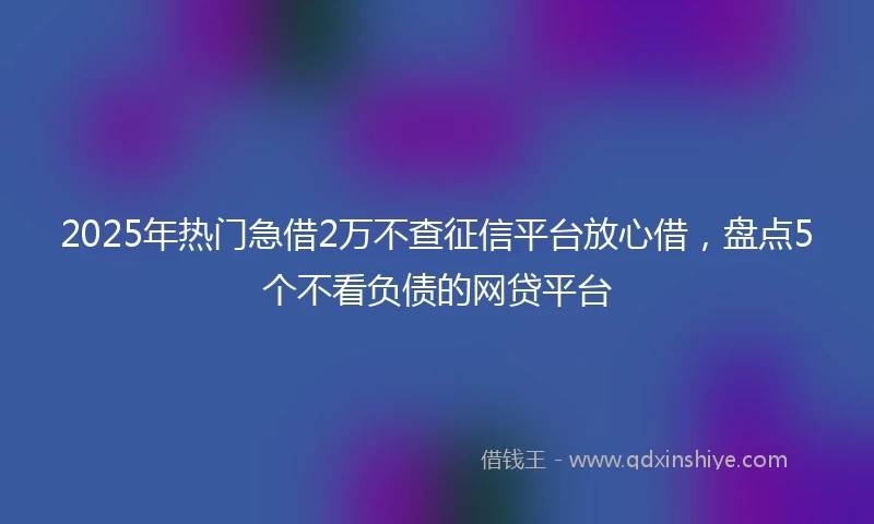 2025年热门急借2万不查征信平台放心借，盘点5个不看负债的网贷平台
