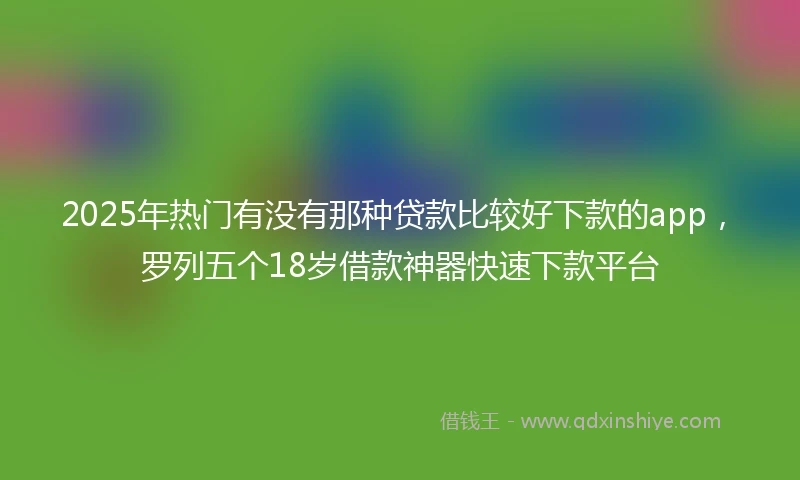 2025年热门有没有那种贷款比较好下款的app，罗列五个18岁借款神器快速下款平台