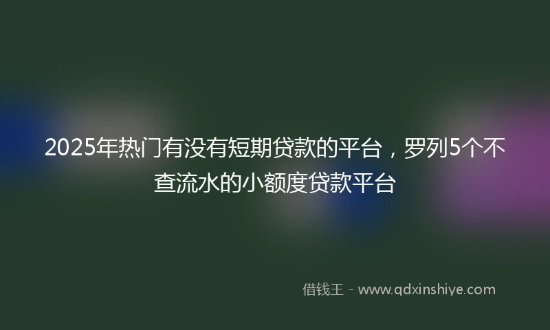 2025年热门有没有短期贷款的平台，罗列5个不查流水的小额度贷款平台