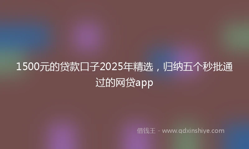 1500元的贷款口子2025年精选，归纳五个秒批通过的网贷app