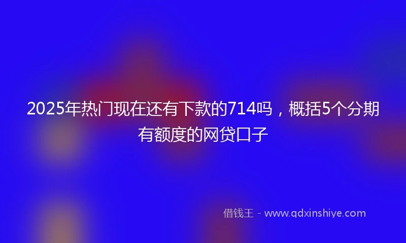 2025年热门现在还有下款的714吗,概括5个分期有额度的网贷口子