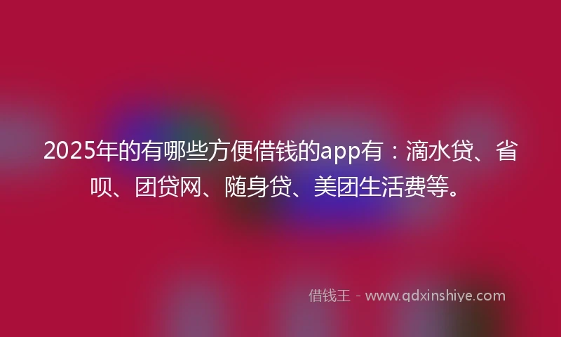 2025年的有哪些方便借钱的app有：滴水贷、省呗、团贷网、随身贷、美团生活费等。