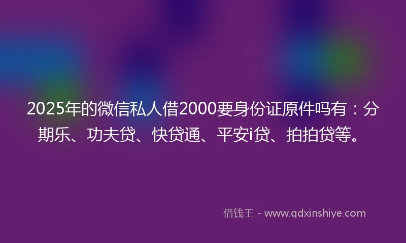2025年的微信私人借2000要身份证原件吗有：分期乐、功夫贷、快贷通、平安i贷、拍拍贷等。