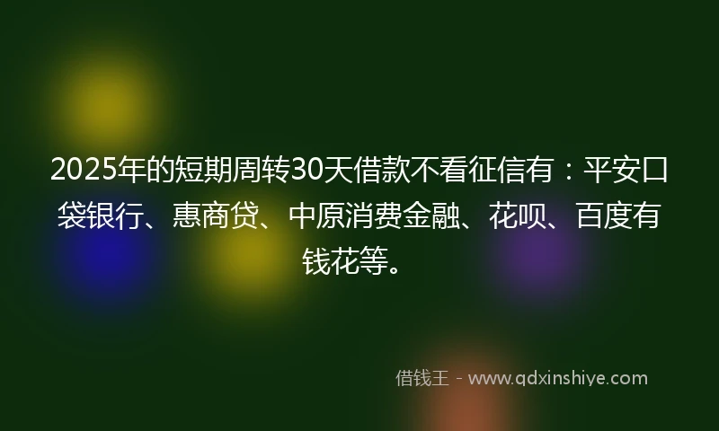 2025年的短期周转30天借款不看征信有：平安口袋银行、惠商贷、中原消费金融、花呗、百度有钱花等。