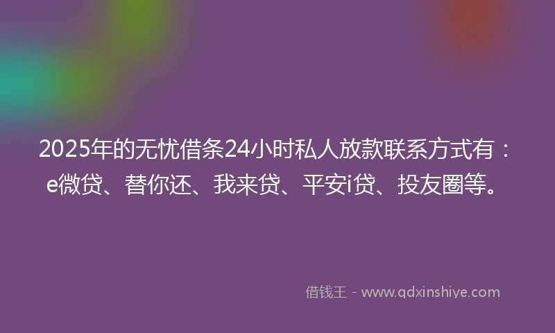 2025年的无忧借条24小时私人放款联系方式有：e微贷、替你还、我来贷、平安i贷、投友圈等。