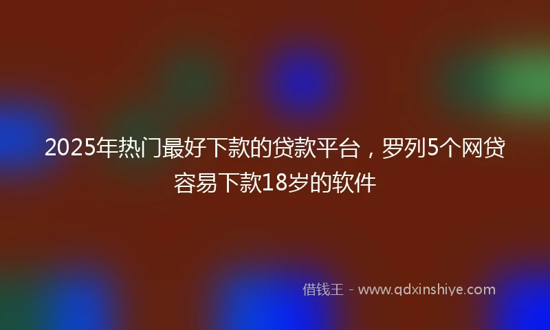 2025年热门最好下款的贷款平台，罗列5个网贷容易下款18岁的软件