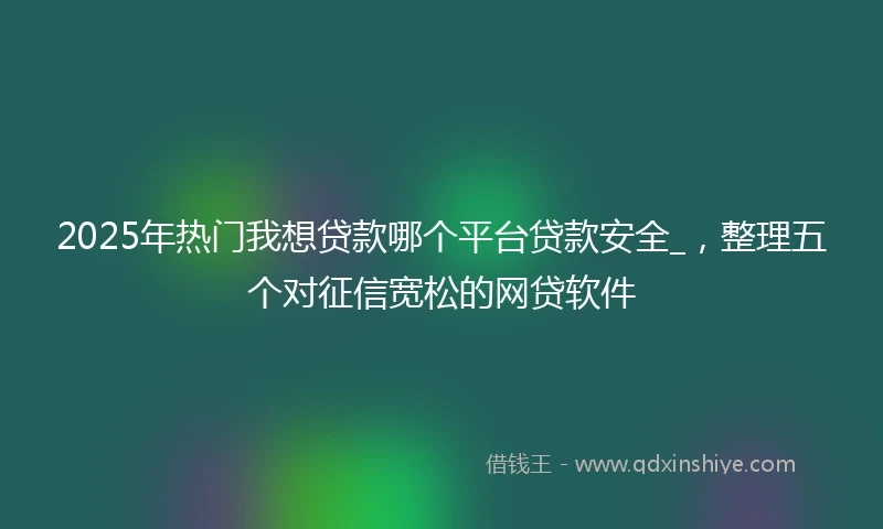 2025年热门我想贷款哪个平台贷款安全_，整理五个对征信宽松的网贷软件