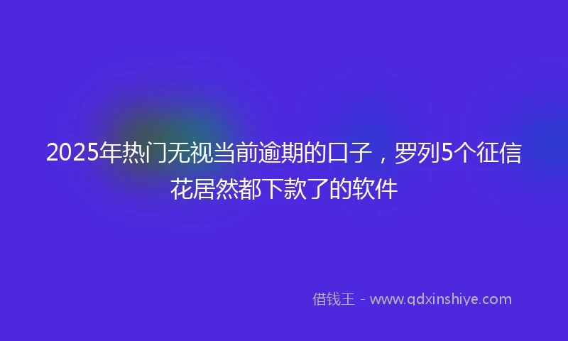 2025年热门无视当前逾期的口子，罗列5个征信花居然都下款了的软件