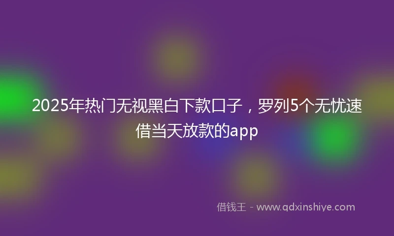 2025年热门无视黑白下款口子，罗列5个无忧速借当天放款的app