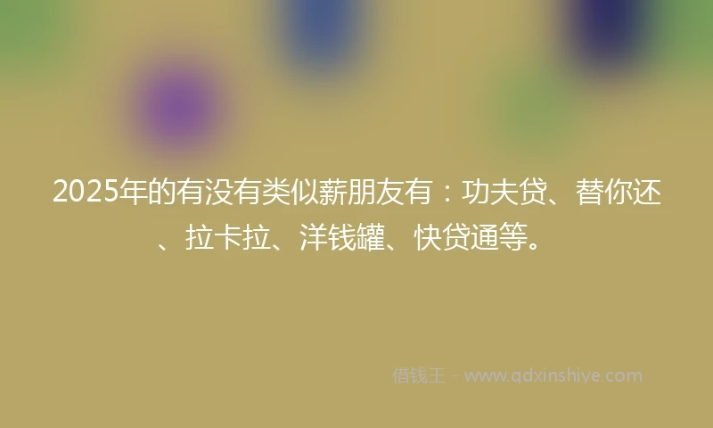 2025年的有没有类似薪朋友有：功夫贷、替你还、拉卡拉、洋钱罐、快贷通等。